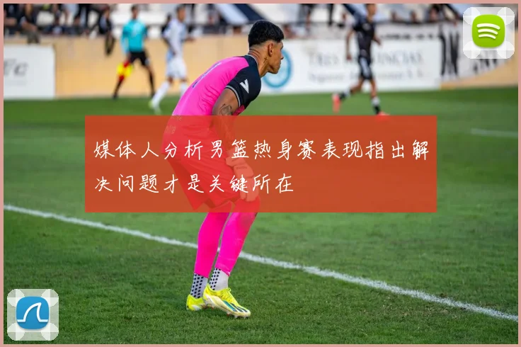 媒体人分析男篮热身赛表现指出解决问题才是关键所在
