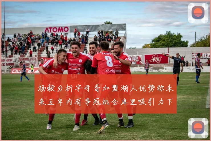 杨毅分析字母哥加盟湖人优势称未来五年内有争冠机会库里吸引力下降