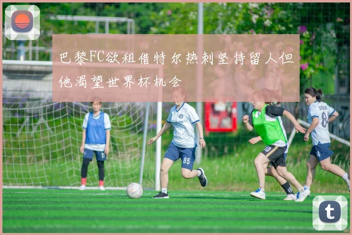 巴黎FC欲租借特尔热刺坚持留人但他渴望世界杯机会
