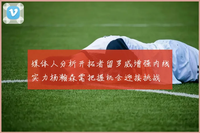媒体人分析开拓者留罗威增强内线实力杨瀚森需把握机会迎接挑战