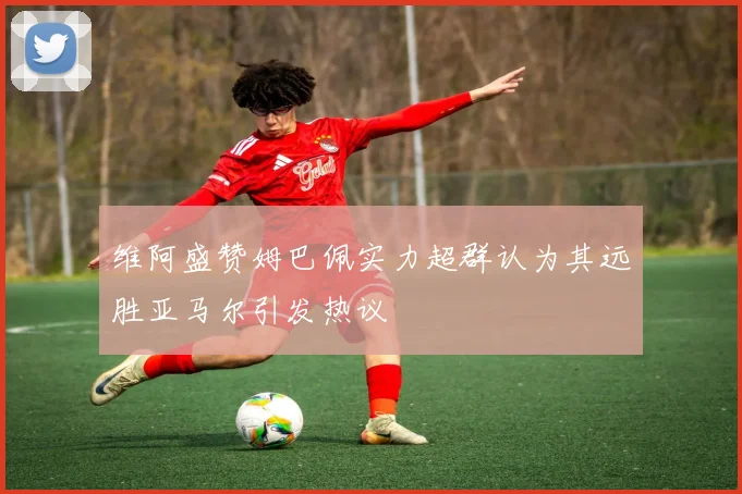 维阿盛赞姆巴佩实力超群认为其远胜亚马尔引发热议