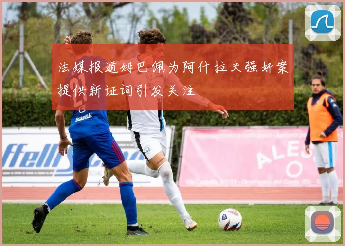 法媒报道姆巴佩为阿什拉夫强奸案提供新证词引发关注