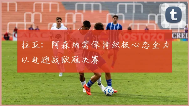 拉亚：阿森纳需保持积极心态全力以赴迎战欧冠决赛