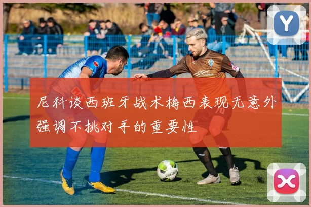 尼科谈西班牙战术梅西表现无意外强调不挑对手的重要性