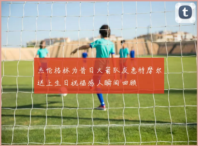 杰伦格林为昔日火箭队友惠特摩尔送上生日祝福感人瞬间回顾