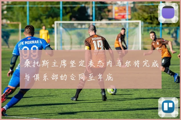 桑托斯主席坚定表态内马尔将完成与俱乐部的合同至年底