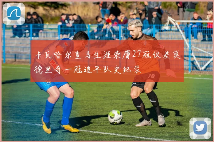 卡瓦哈尔皇马生涯荣膺27冠仅差莫德里奇一冠追平队史纪录