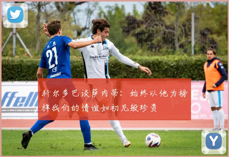 科尔多巴谈萨内蒂：始终以他为榜样我们的情谊如初见般珍贵