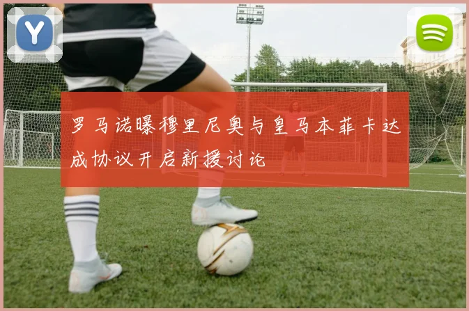 罗马诺曝穆里尼奥与皇马本菲卡达成协议开启新援讨论