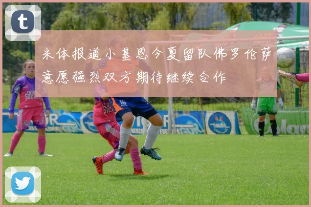 米体报道小基恩今夏留队佛罗伦萨意愿强烈双方期待继续合作