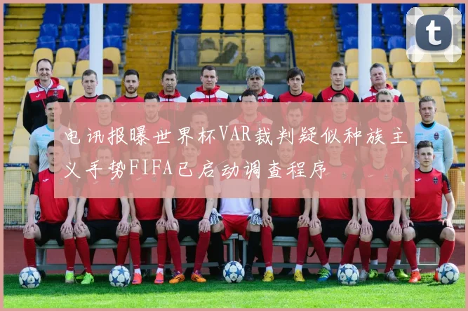 电讯报曝世界杯VAR裁判疑似种族主义手势FIFA已启动调查程序