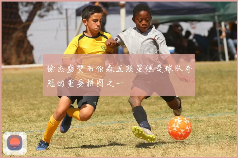 徐杰盛赞布伦森五颗星他是球队夺冠的重要拼图之一