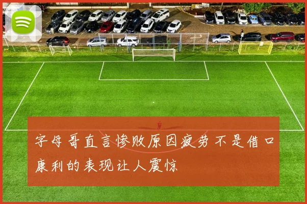 字母哥直言惨败原因疲劳不是借口康利的表现让人震惊
