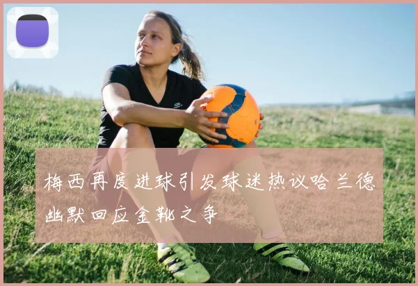 梅西再度进球引发球迷热议哈兰德幽默回应金靴之争
