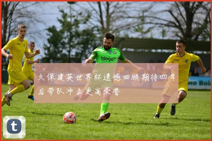 久保建英世界杯遗憾回顾期待四年后带队冲击更高荣誉
