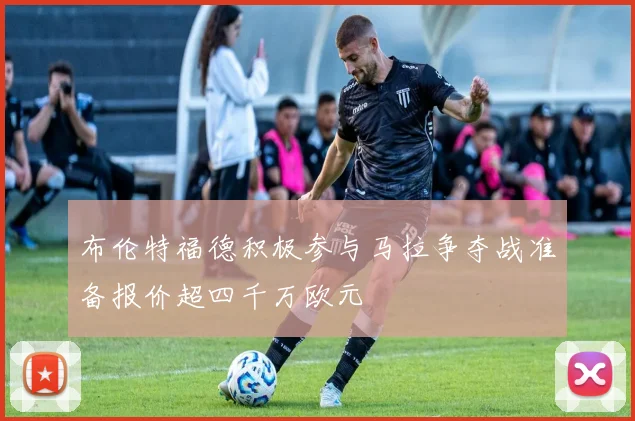 布伦特福德积极参与马拉争夺战准备报价超四千万欧元