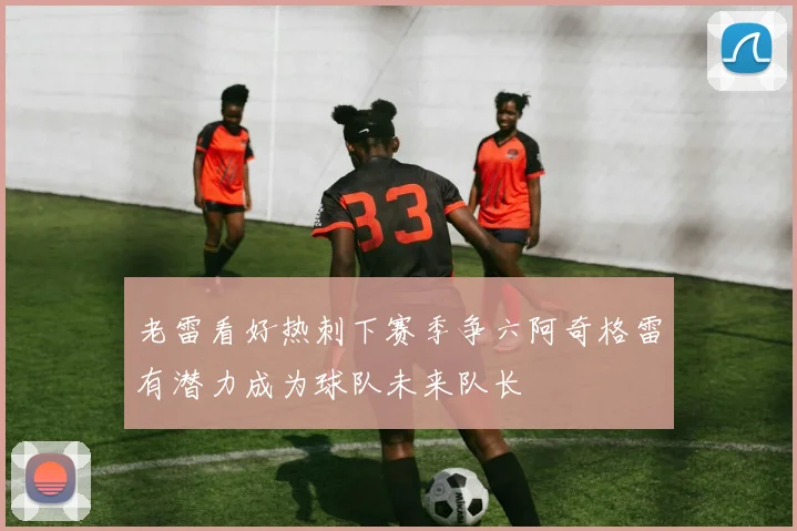 老雷看好热刺下赛季争六阿奇格雷有潜力成为球队未来队长