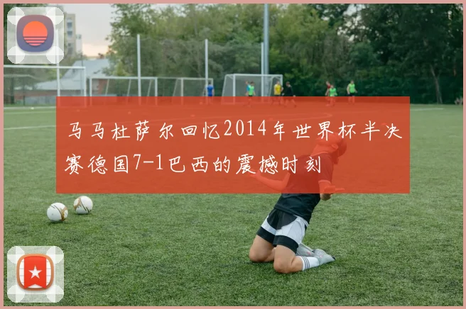马马杜萨尔回忆2014年世界杯半决赛德国7-1巴西的震撼时刻