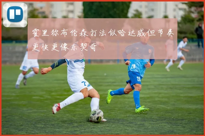 霍里称布伦森打法似哈达威但节奏更快更像东契奇