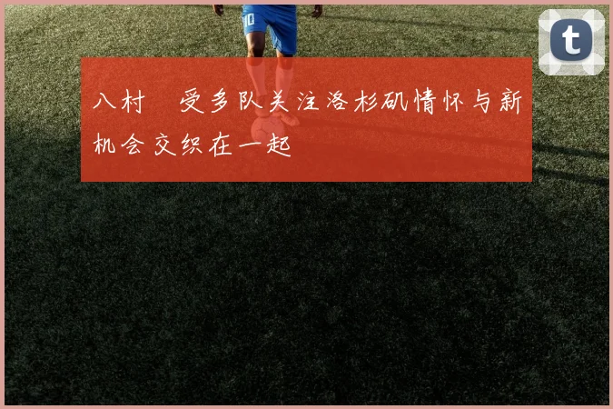 八村塁受多队关注洛杉矶情怀与新机会交织在一起