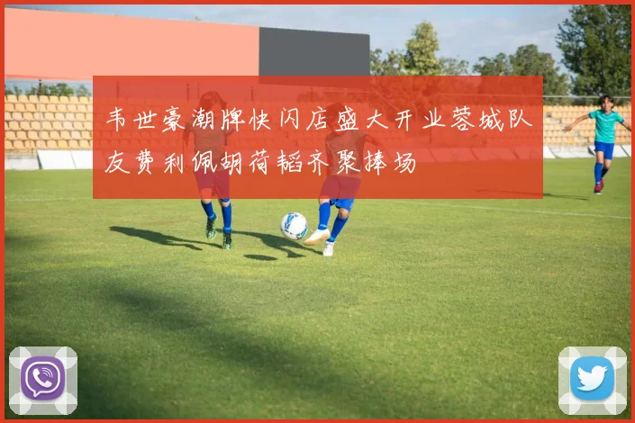 韦世豪潮牌快闪店盛大开业蓉城队友费利佩胡荷韬齐聚捧场