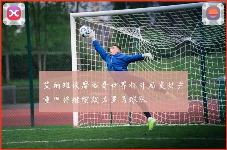 艾纳维谈摩洛哥世界杯开局良好并重申将继续效力罗马球队