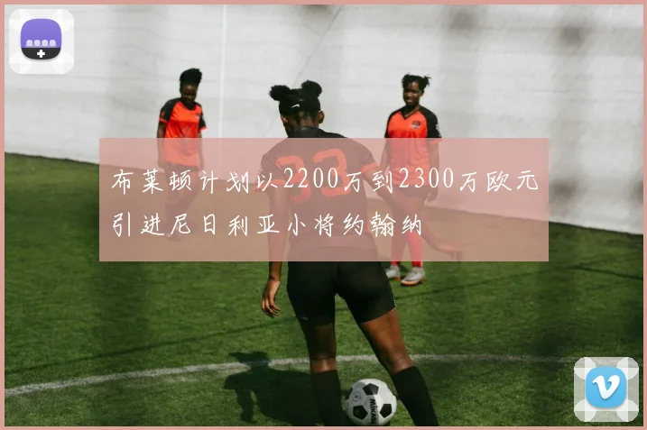 布莱顿计划以2200万到2300万欧元引进尼日利亚小将约翰纳