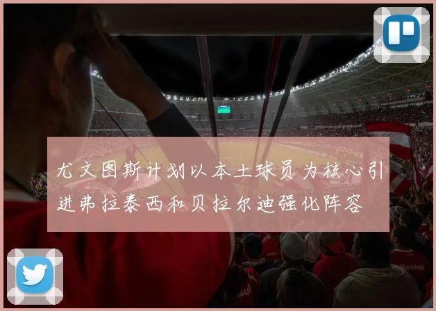 尤文图斯计划以本土球员为核心引进弗拉泰西和贝拉尔迪强化阵容