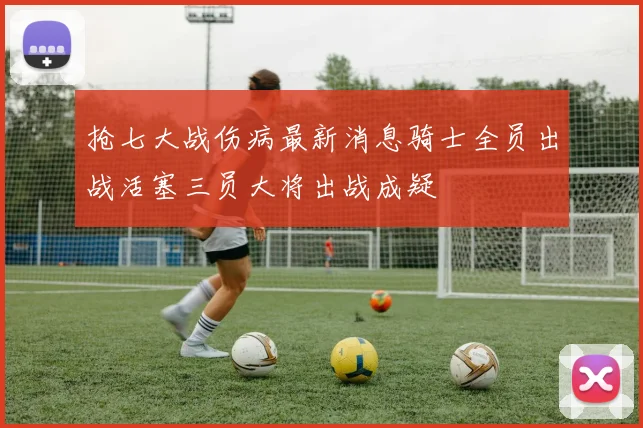 抢七大战伤病最新消息骑士全员出战活塞三员大将出战成疑