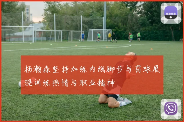 杨瀚森坚持加练内线脚步与罚球展现训练热情与职业精神