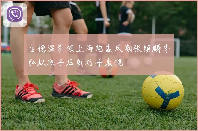 古德温引领上海跑轰风潮张镇麟李弘权联手压制对手表现