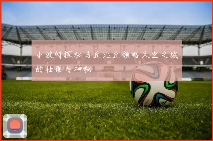 小波特探秘马丘比丘领略天空之城的壮丽与神秘